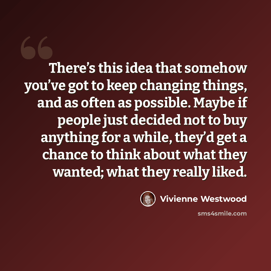 “There’s this idea that somehow you’ve got to keep changing things, and as often as possible. Maybe if people just decided not to buy anything for a while, they’d get a chance to think about what they wanted; what they really liked.” quote by Vivienne Westwood