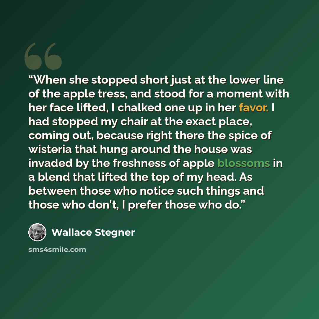 “When she stopped short just at the lower line of the apple tress, and stood for a moment with her face lifted, I chalked one up in her favor. I had stopped my chair at the exact place, coming out, because right there the spice of wisteria that hung around the house was invaded by the freshness of…” quote by Wallace Stegner
