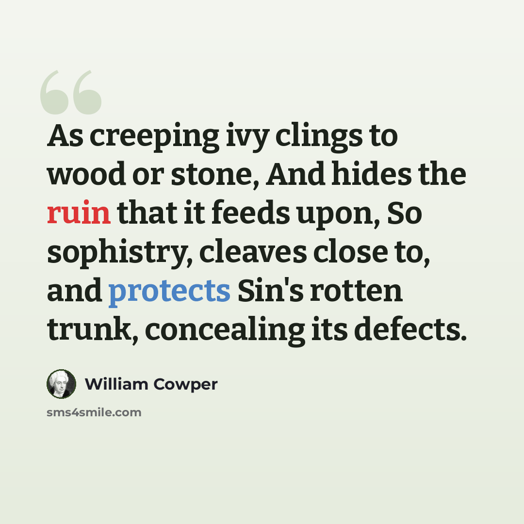 “As creeping ivy clings to wood or stone, And hides the ruin that it feeds upon, So sophistry, cleaves close to, and protects Sin's rotten trunk, concealing its defects.” quote by William Cowper