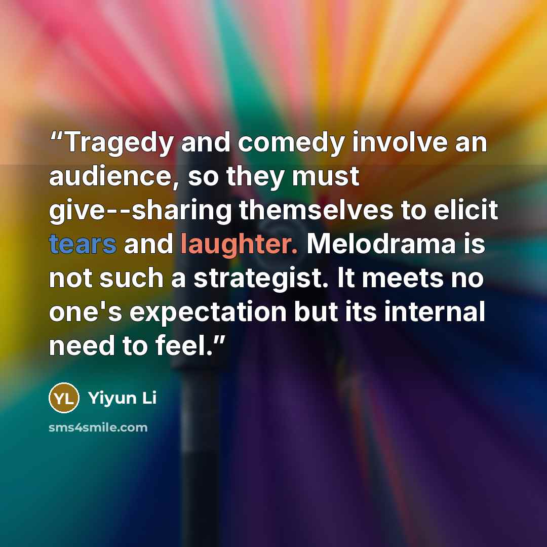 “Tragedy and comedy involve an audience, so they must give--sharing themselves to elicit tears and laughter. Melodrama is not such a strategist. It meets no one's expectation but its internal need to feel.” quote by Yiyun Li