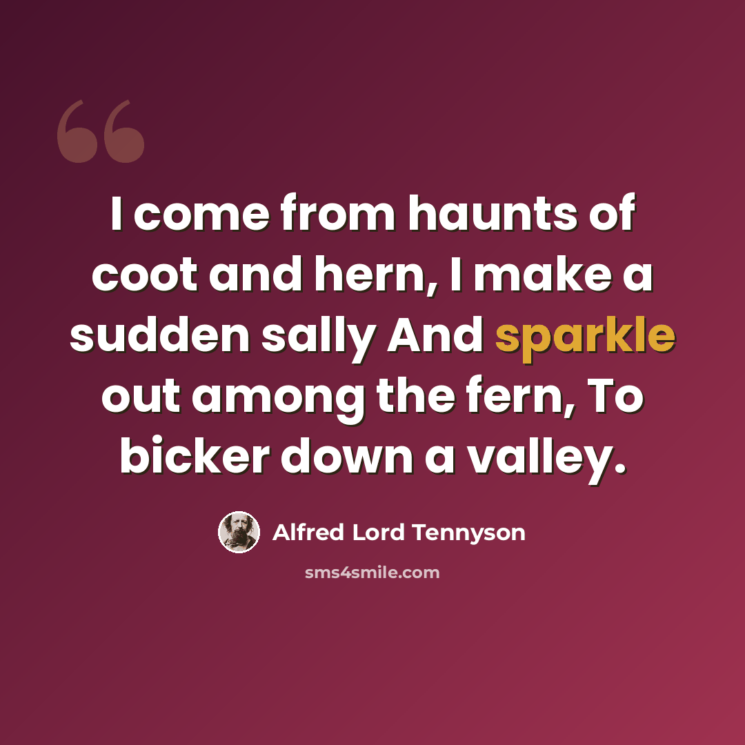“I come from haunts of coot and hern, I make a sudden sally And sparkle out among the fern, To bicker down a valley.” quote by Alfred Lord Tennyson