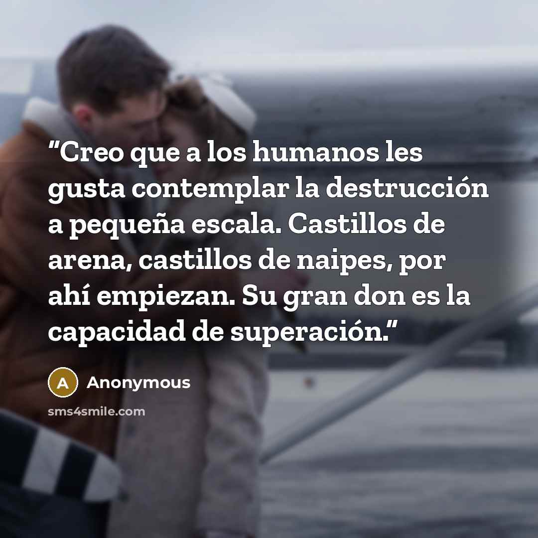 “Creo que a los humanos les gusta contemplar la destrucción a pequeña escala. Castillos de arena, castillos de naipes, por ahí empiezan. Su gran don es la capacidad de superación.” quote by Anonymous