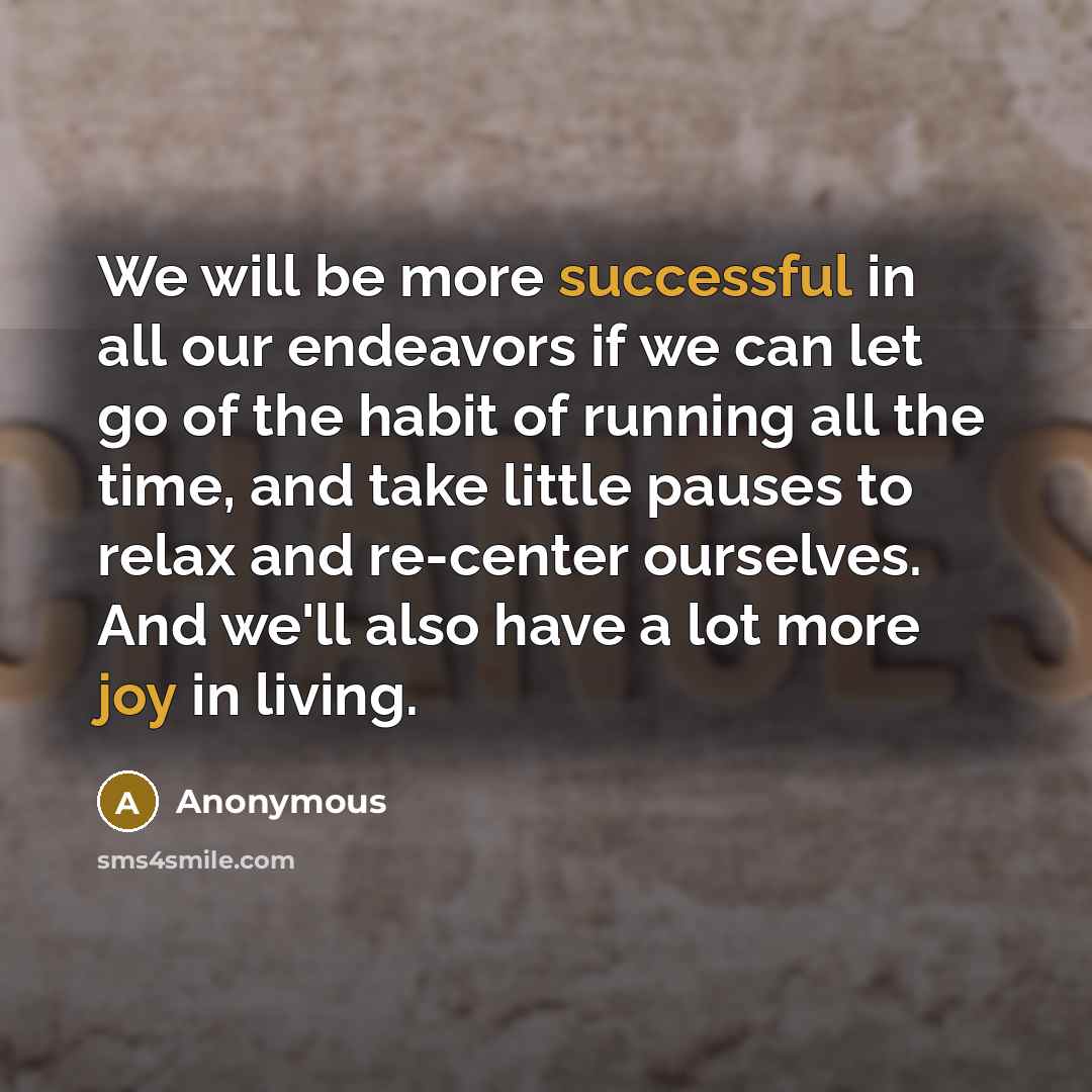 “We will be more successful in all our endeavors if we can let go of the habit of running all the time, and take little pauses to relax and re-center ourselves. And we'll also have a lot more joy in living.” quote by Anonymous