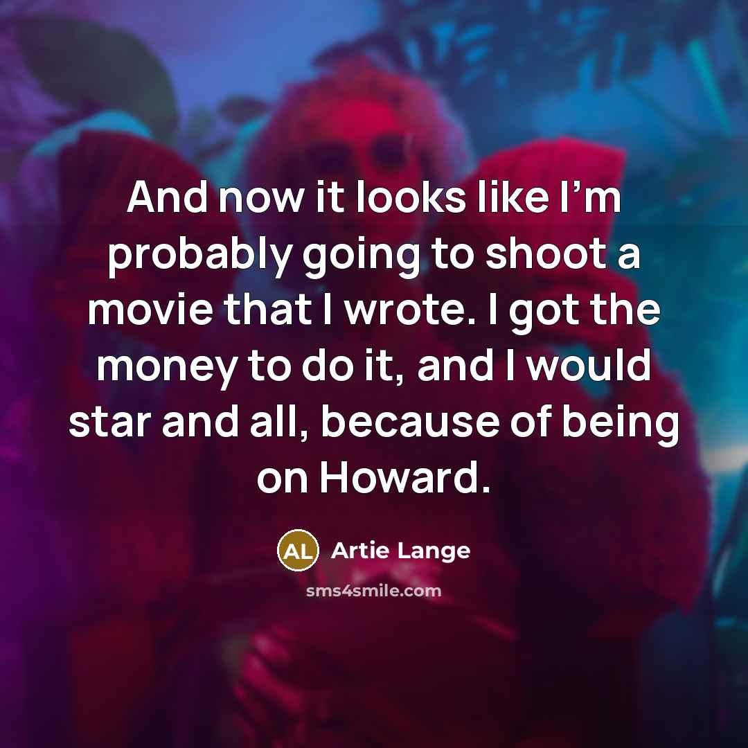 “And now it looks like I'm probably going to shoot a movie that I wrote. I got the money to do it, and I would star and all, because of being on Howard.” quote by Artie Lange