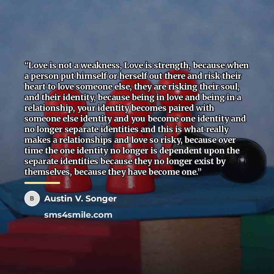 “Love is not a weakness, Love is strength, because when a person put himself or herself out there and risk their heart to love someone else, they are risking their soul, and their identity, because being in love and being in a relationship, your identity becomes paired with someone else identity…” quote by Austin V. Songer