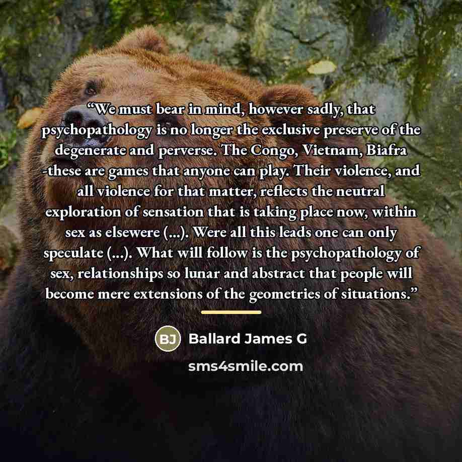 “We must bear in mind, however sadly, that psychopathology is no longer the exclusive preserve of the degenerate and perverse. The Congo, Vietnam, Biafra -these are games that anyone can play. Their violence, and all violence for that matter, reflects the neutral exploration of sensation that is…” quote by Ballard James G