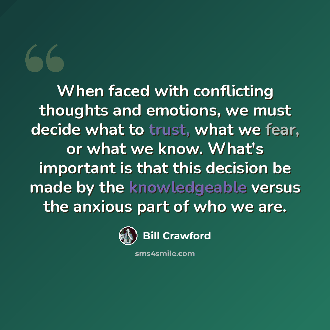 “When faced with conflicting thoughts and emotions, we must decide what to trust, what we fear, or what we know. What's important is that this decision be made by the knowledgeable versus the anxious part of who we are.” quote by Bill Crawford
