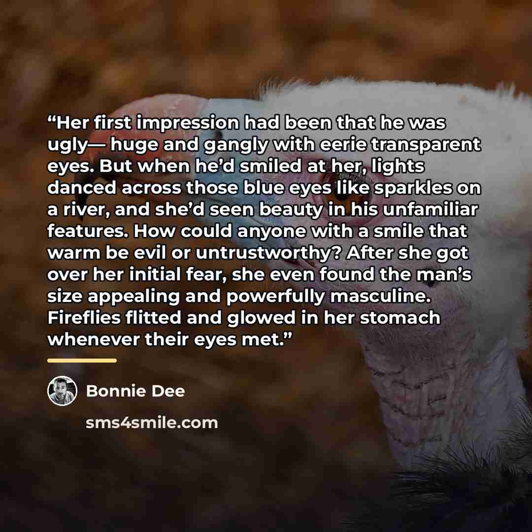 “Her first impression had been that he was ugly— huge and gangly with eerie transparent eyes. But when he’d smiled at her, lights danced across those blue eyes like sparkles on a river, and she’d seen beauty in his unfamiliar features. How could anyone with a smile that warm be evil or…” quote by Bonnie Dee
