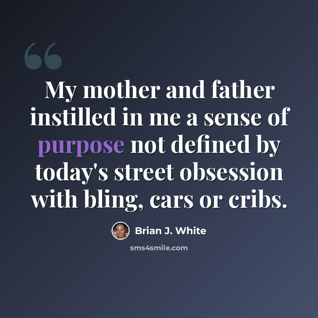 “My mother and father instilled in me a sense of purpose not defined by today's street obsession with bling, cars or cribs.” quote by Brian J. White