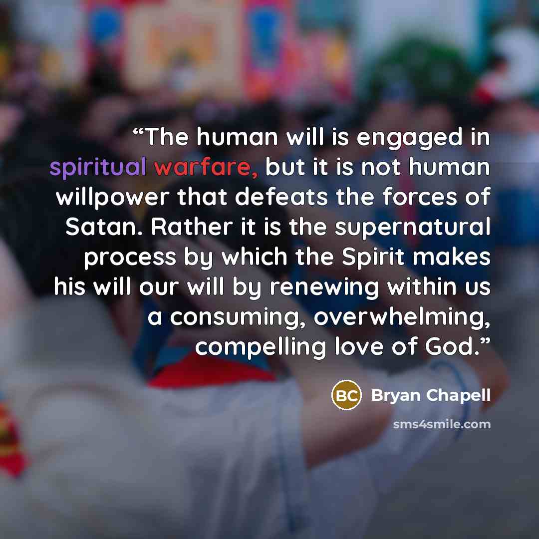 “The human will is engaged in spiritual warfare, but it is not human willpower that defeats the forces of Satan. Rather it is the supernatural process by which the Spirit makes his will our will by renewing within us a consuming, overwhelming, compelling love of God.” quote by Bryan Chapell