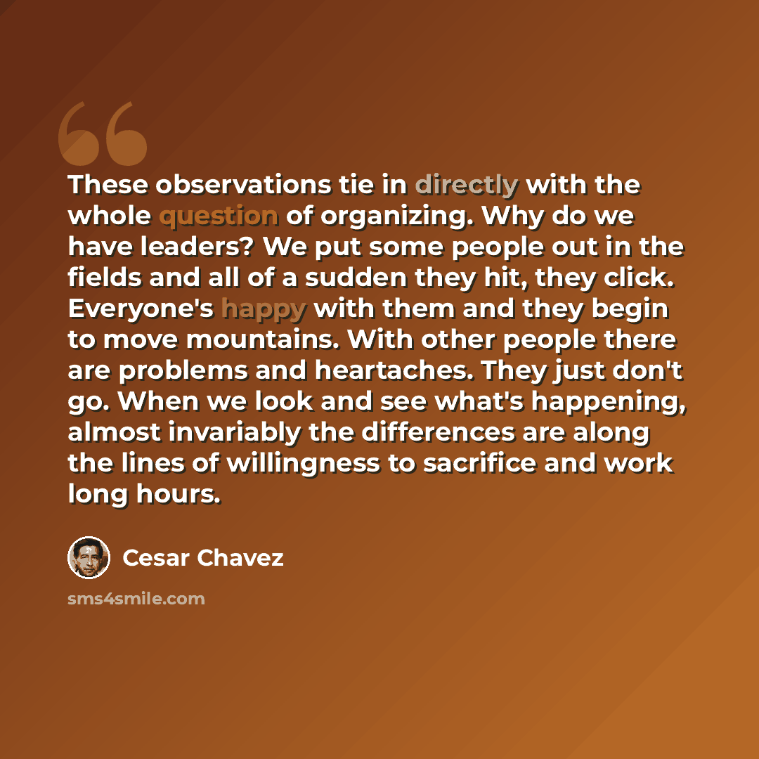 “These observations tie in directly with the whole question of organizing. Why do we have leaders? We put some people out in the fields and all of a sudden they hit, they click. Everyone's happy with them and they begin to move mountains. With other people there are problems and heartaches. They…” quote by Cesar Chavez