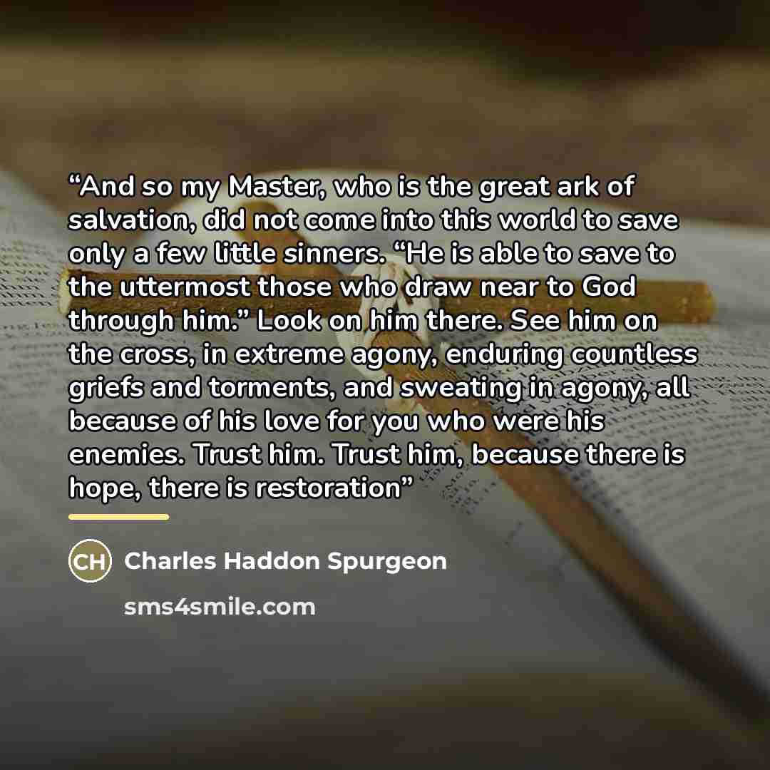“And so my Master, who is the great ark of salvation, did not come into this world to save only a few little sinners. “He is able to save to the uttermost those who draw near to God through him.” Look on him there. See him on the cross, in extreme agony, enduring countless griefs and torments, and…” quote by Charles Haddon Spurgeon