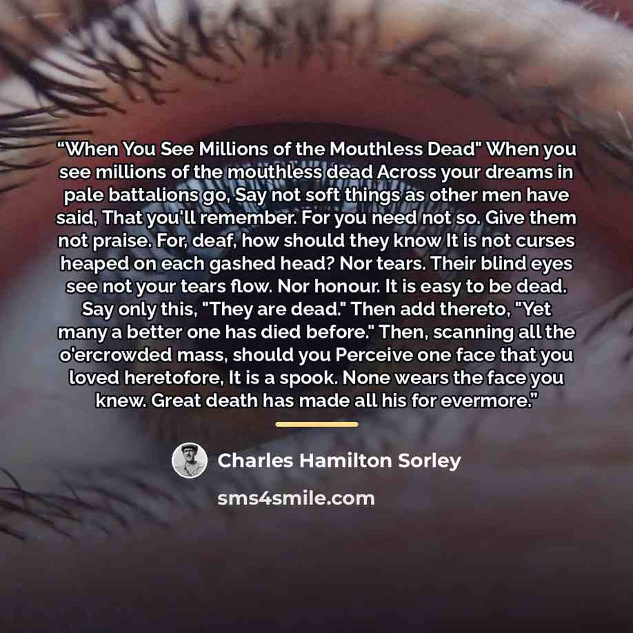 “When You See Millions of the Mouthless Dead" When you see millions of the mouthless dead Across your dreams in pale battalions go, Say not soft things as other men have said, That you'll remember. For you need not so. Give them not praise. For, deaf, how should they know It is not curses heaped on…” quote by Charles Hamilton Sorley