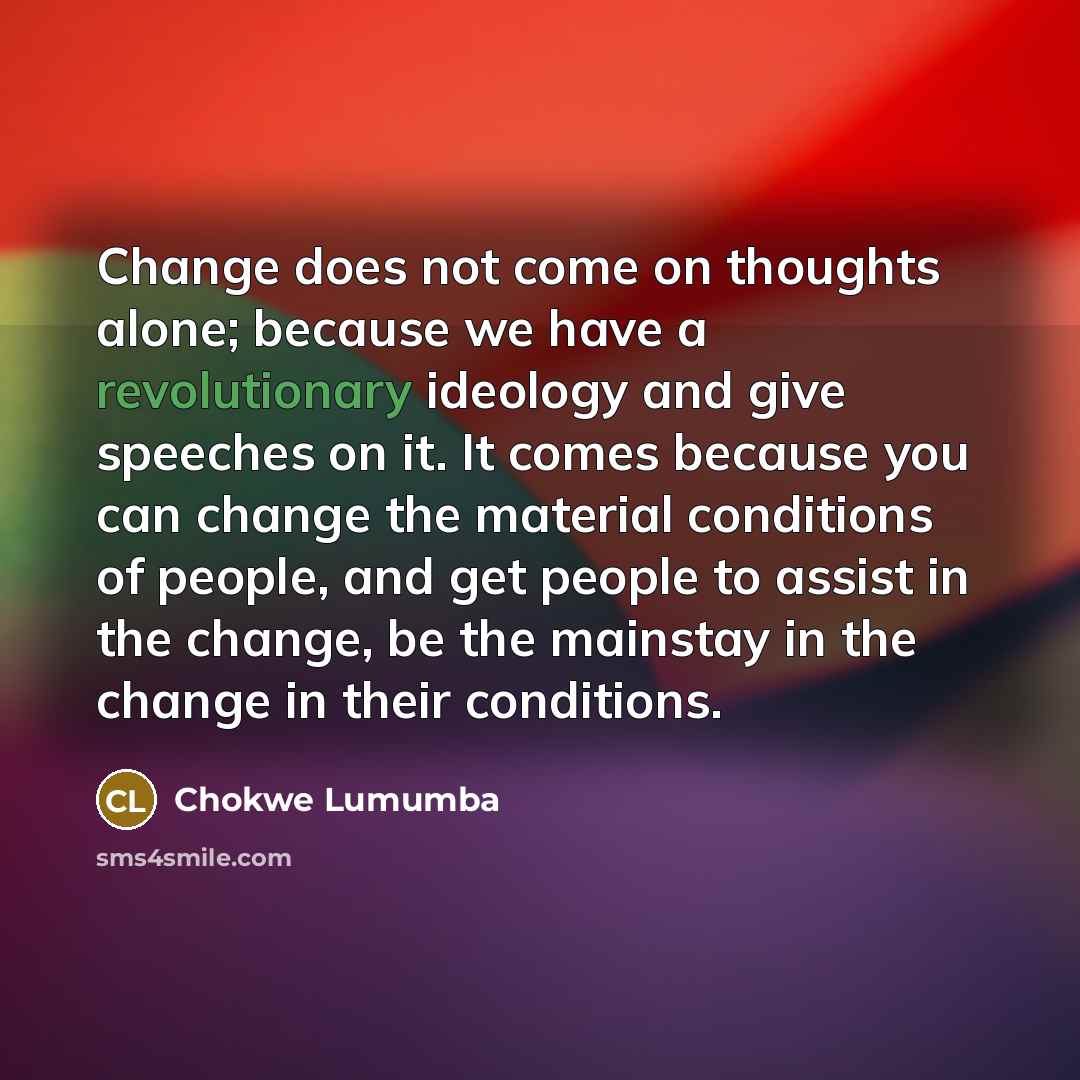 “Change does not come on thoughts alone; because we have a revolutionary ideology and give speeches on it. It comes because you can change the material conditions of people, and get people to assist in the change, be the mainstay in the change in their conditions.” quote by Chokwe Lumumba