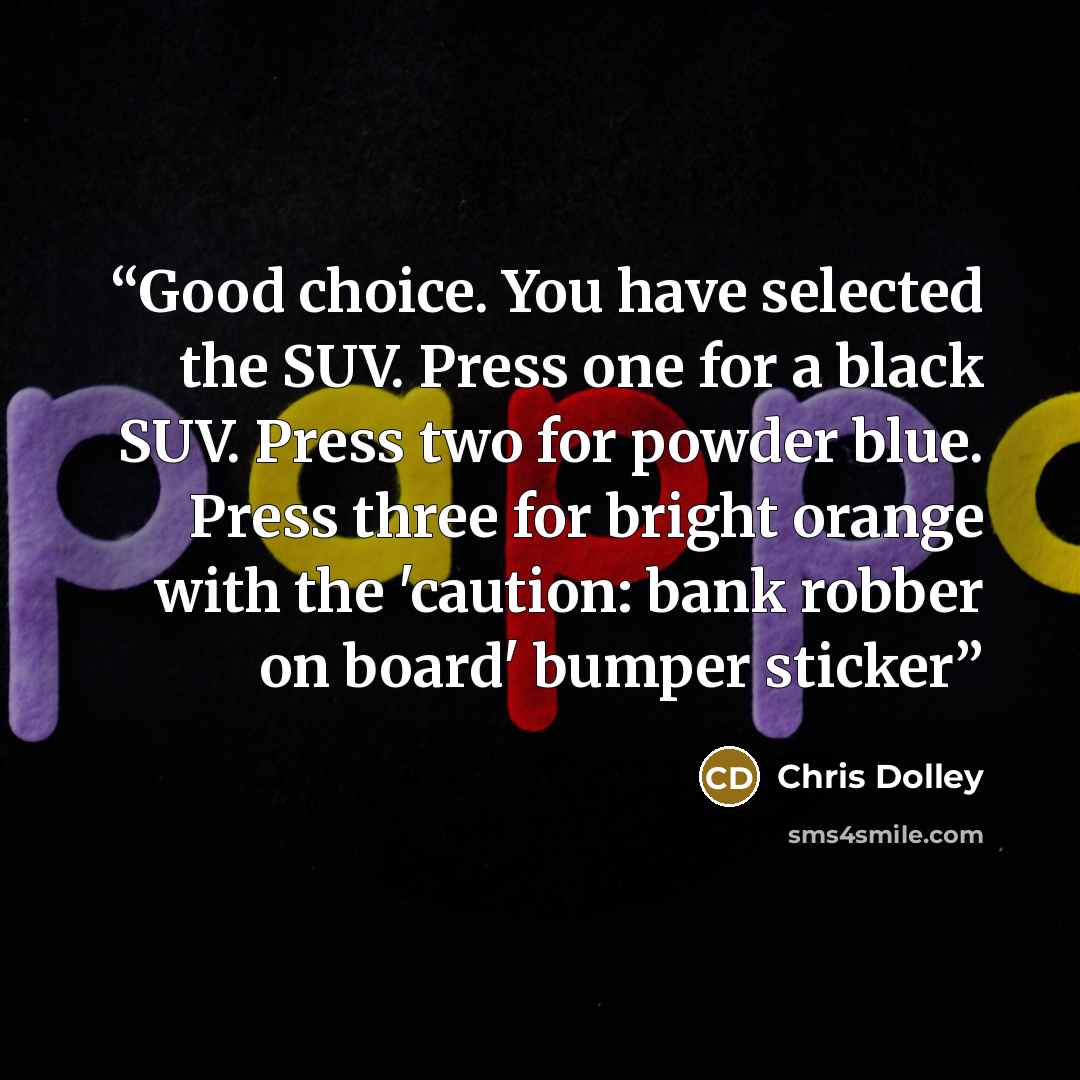 “Good choice. You have selected the SUV. Press one for a black SUV. Press two for powder blue. Press three for bright orange with the 'caution: bank robber on board' bumper sticker” quote by Chris Dolley