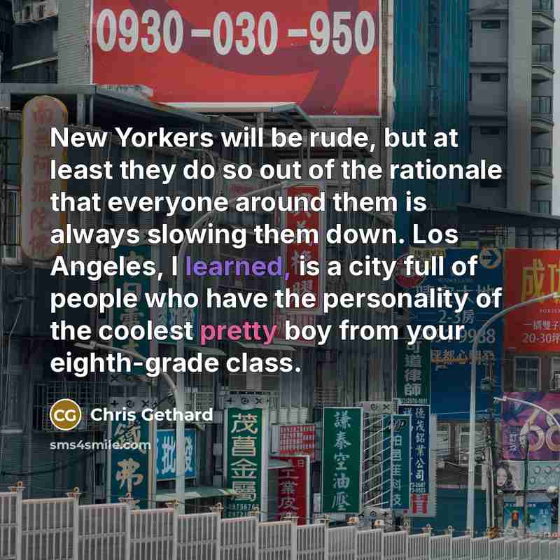 “New Yorkers will be rude, but at least they do so out of the rationale that everyone around them is always slowing them down. Los Angeles, I learned, is a city full of people who have the personality of the coolest pretty boy from your eighth-grade class.” quote by Chris Gethard