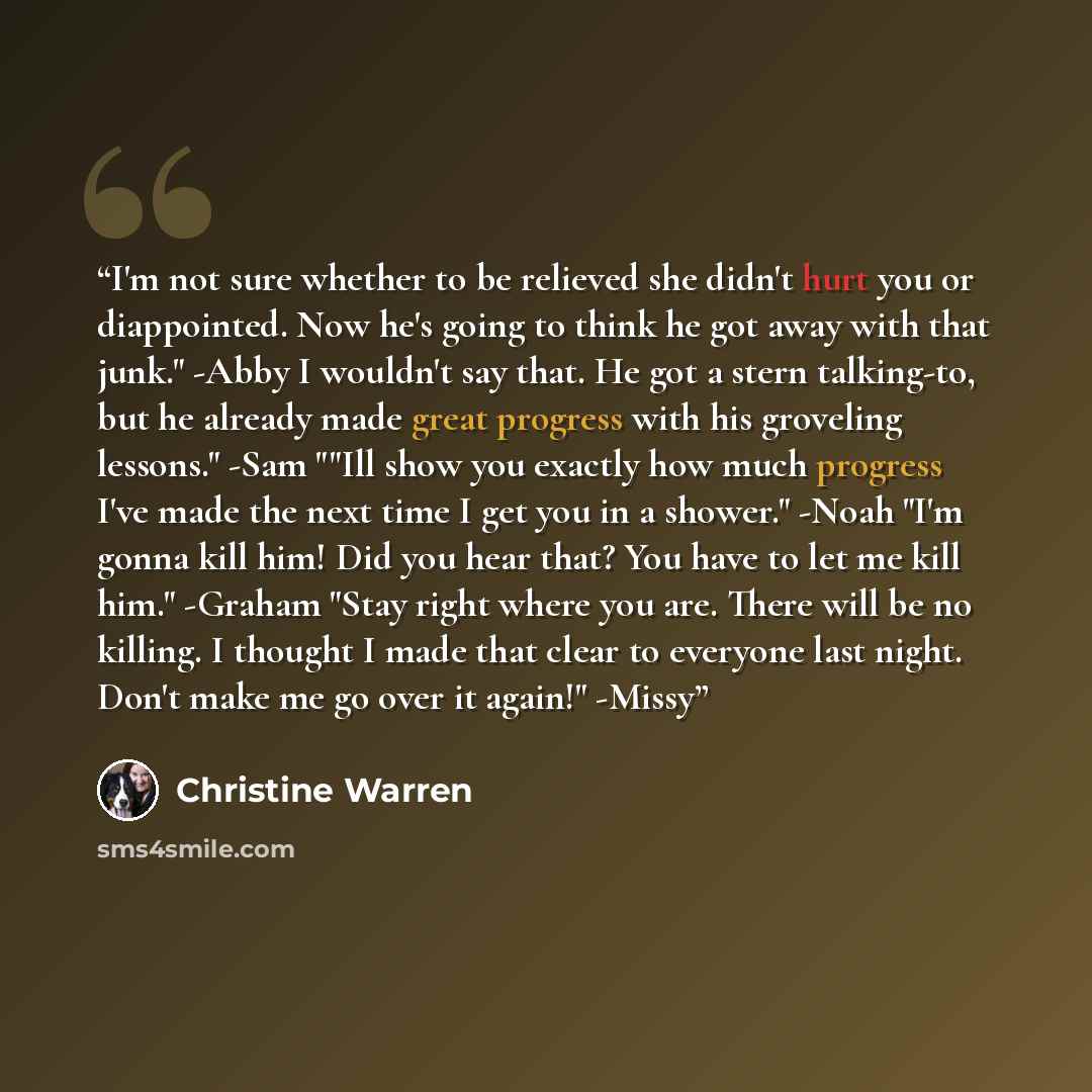 “I'm not sure whether to be relieved she didn't hurt you or diappointed. Now he's going to think he got away with that junk." -Abby I wouldn't say that. He got a stern talking-to, but he already made great progress with his groveling lessons." -Sam ""Ill show you exactly how much progress I've made…” quote by Christine Warren
