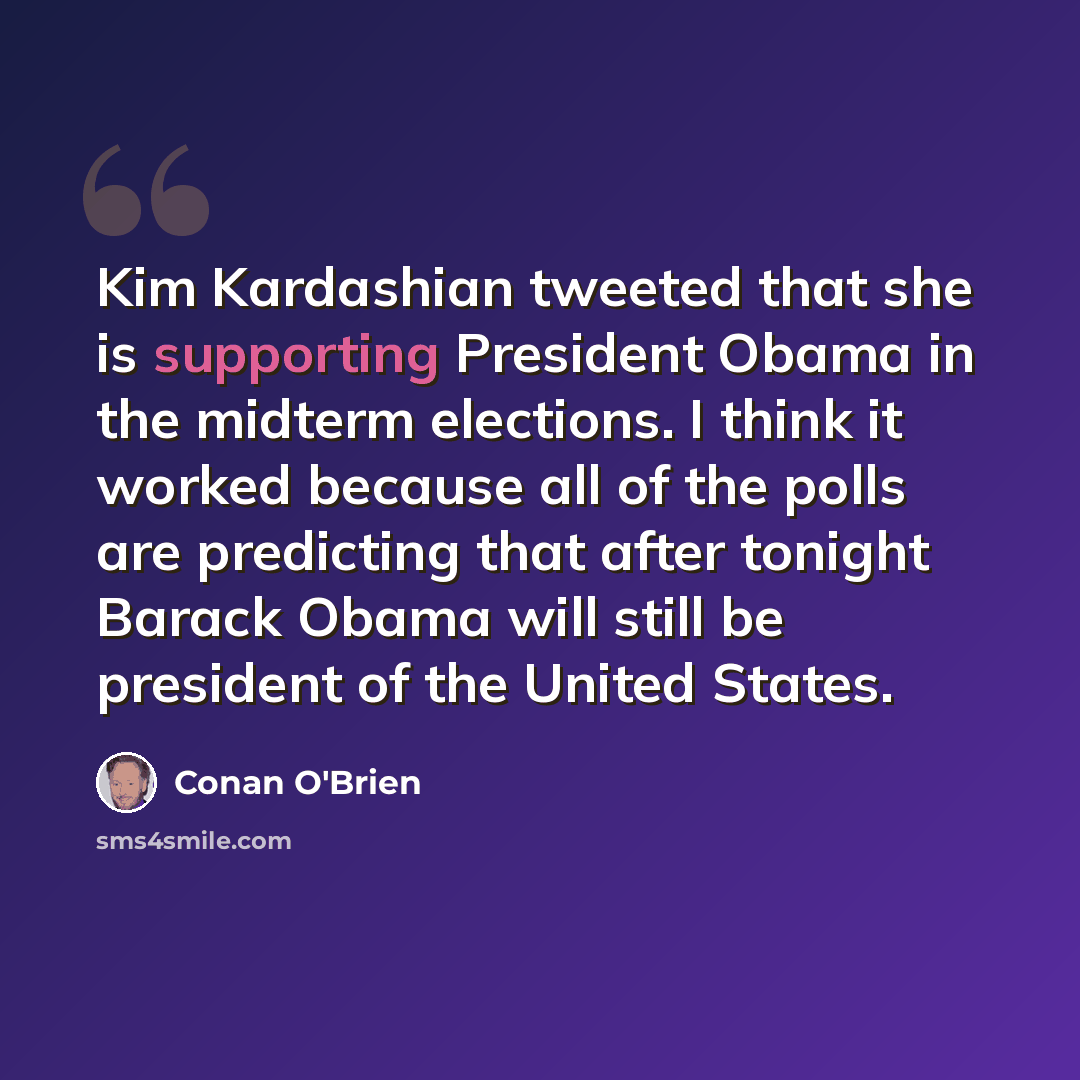 “Kim Kardashian tweeted that she is supporting President Obama in the midterm elections. I think it worked because all of the polls are predicting that after tonight Barack Obama will still be president of the United States.” quote by Conan O'Brien