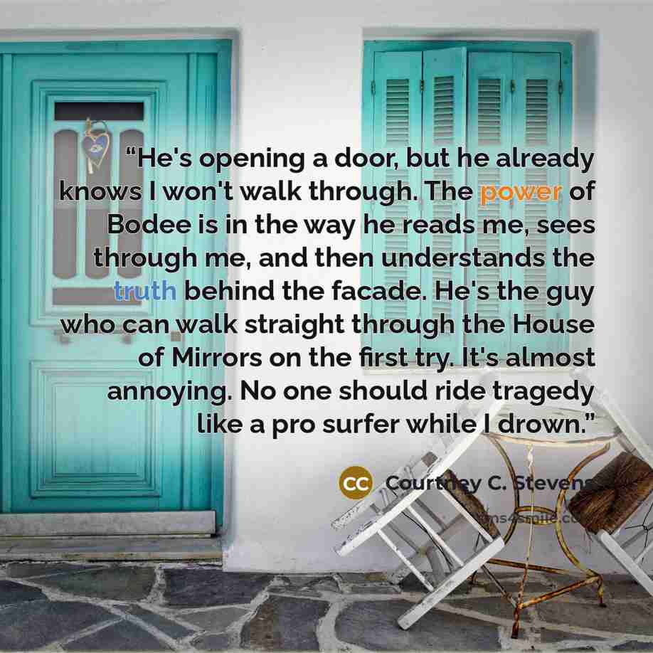“He's opening a door, but he already knows I won't walk through. The power of Bodee is in the way he reads me, sees through me, and then understands the truth behind the facade. He's the guy who can walk straight through the House of Mirrors on the first try. It's almost annoying. No one should…” quote by Courtney C. Stevens