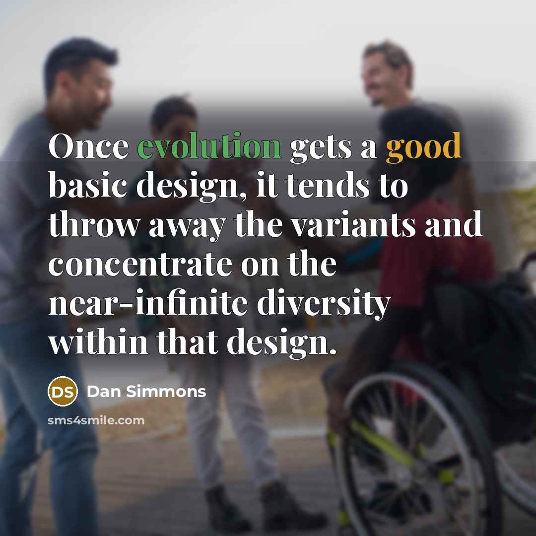 “Once evolution gets a good basic design, it tends to throw away the variants and concentrate on the near-infinite diversity within that design.” quote by Dan Simmons