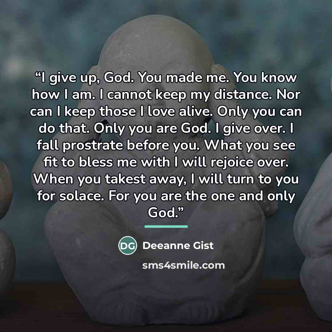 “I give up, God. You made me. You know how I am. I cannot keep my distance. Nor can I keep those I love alive. Only you can do that. Only you are God. I give over. I fall prostrate before you. What you see fit to bless me with I will rejoice over. When you takest away, I will turn to you for…” quote by Deeanne Gist