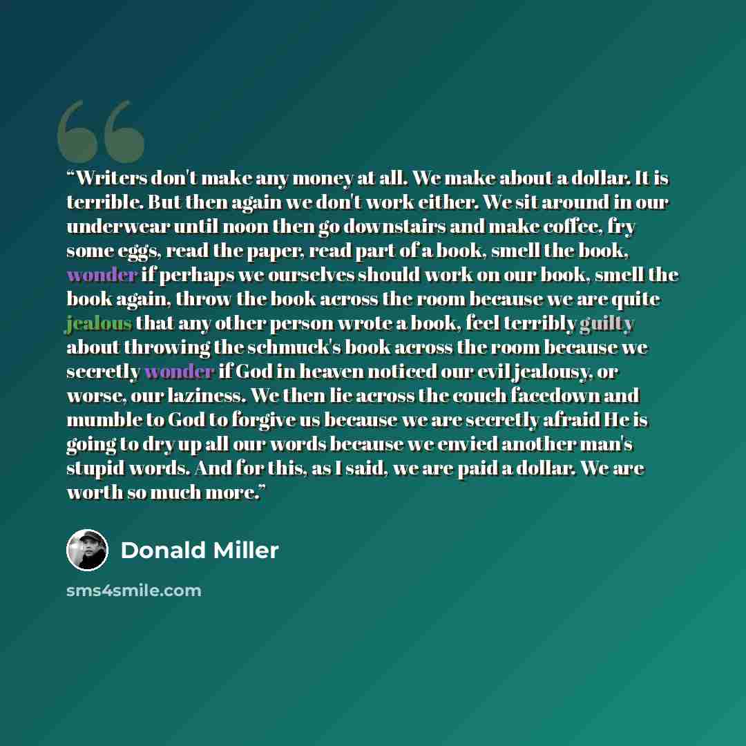 “Writers don't make any money at all. We make about a dollar. It is terrible. But then again we don't work either. We sit around in our underwear until noon then go downstairs and make coffee, fry some eggs, read the paper, read part of a book, smell the book, wonder if perhaps we ourselves should…” quote by Donald Miller