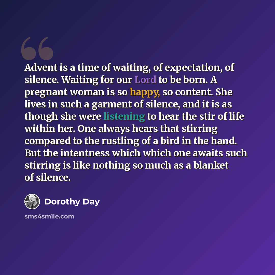 “Advent is a time of waiting, of expectation, of silence. Waiting for our Lord to be born. A pregnant woman is so happy, so content. She lives in such a garment of silence, and it is as though she were listening to hear the stir of life within her. One always hears that stirring compared to the…” quote by Dorothy Day