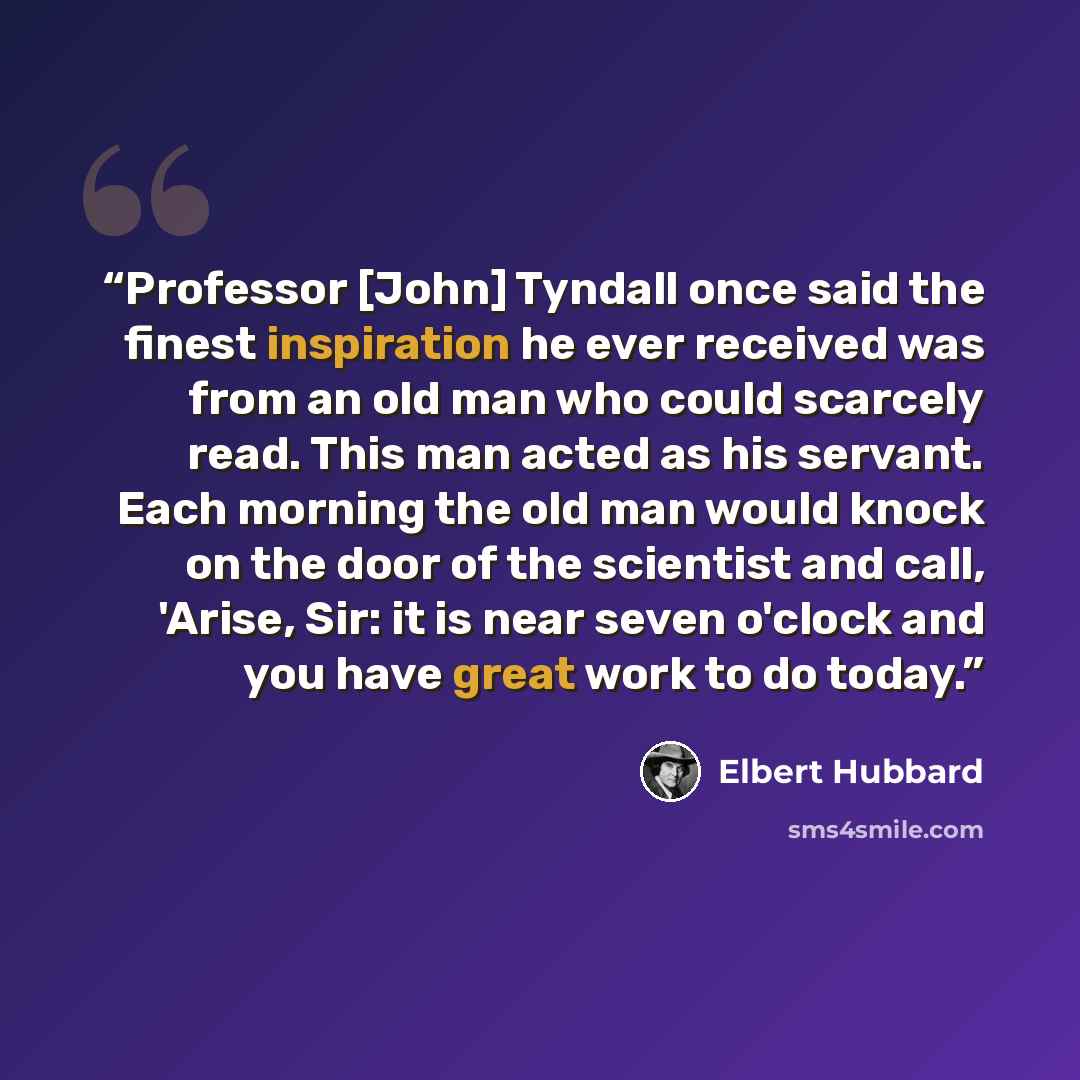 “Professor [John] Tyndall once said the finest inspiration he ever received was from an old man who could scarcely read. This man acted as his servant. Each morning the old man would knock on the door of the scientist and call, 'Arise, Sir: it is near seven o'clock and you have great work to do…” quote by Elbert Hubbard