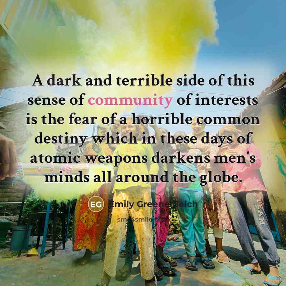 “A dark and terrible side of this sense of community of interests is the fear of a horrible common destiny which in these days of atomic weapons darkens men's minds all around the globe.” quote by Emily Greene Balch