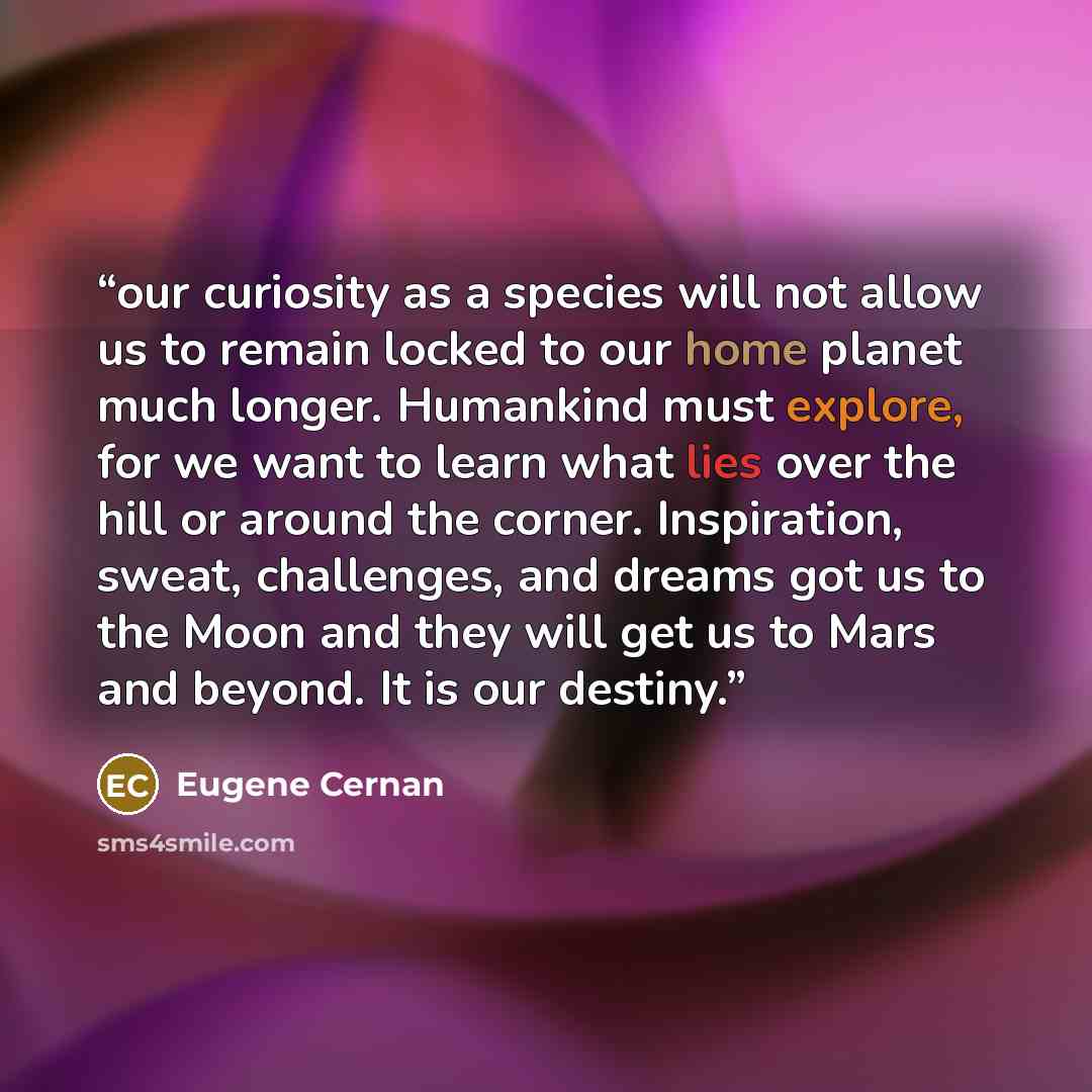 “our curiosity as a species will not allow us to remain locked to our home planet much longer. Humankind must explore, for we want to learn what lies over the hill or around the corner. Inspiration, sweat, challenges, and dreams got us to the Moon and they will get us to Mars and beyond. It is our…” quote by Eugene Cernan