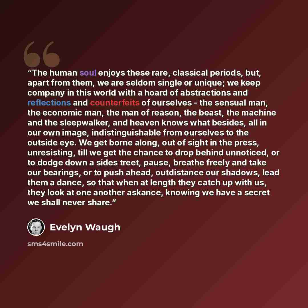 “The human soul enjoys these rare, classical periods, but, apart from them, we are seldom single or unique; we keep company in this world with a hoard of abstractions and reflections and counterfeits of ourselves - the sensual man, the economic man, the man of reason, the beast, the machine and the…” quote by Evelyn Waugh