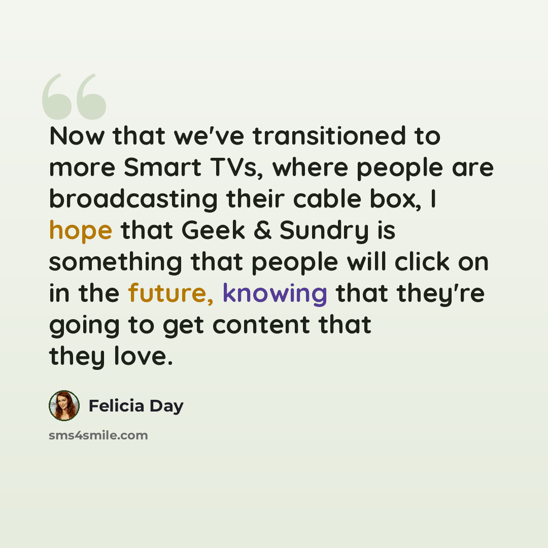 “Now that we've transitioned to more Smart TVs, where people are broadcasting their cable box, I hope that Geek & Sundry is something that people will click on in the future, knowing that they're going to get content that they love.” quote by Felicia Day