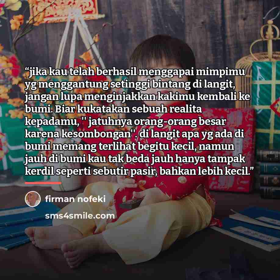 “jika kau telah berhasil menggapai mimpimu yg menggantung setinggi bintang di langit, jangan lupa menginjakkan kakimu kembali ke bumi. Biar kukatakan sebuah realita kepadamu, '' jatuhnya orang-orang besar karena kesombongan''. di langit apa yg ada di bumi memang terlihat begitu kecil, namun jauh di…” quote by firman nofeki
