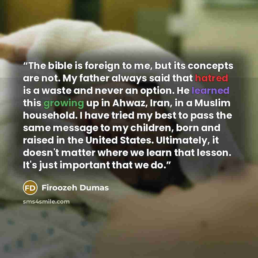 “The bible is foreign to me, but its concepts are not. My father always said that hatred is a waste and never an option. He learned this growing up in Ahwaz, Iran, in a Muslim household. I have tried my best to pass the same message to my children, born and raised in the United States. Ultimately…” quote by Firoozeh Dumas