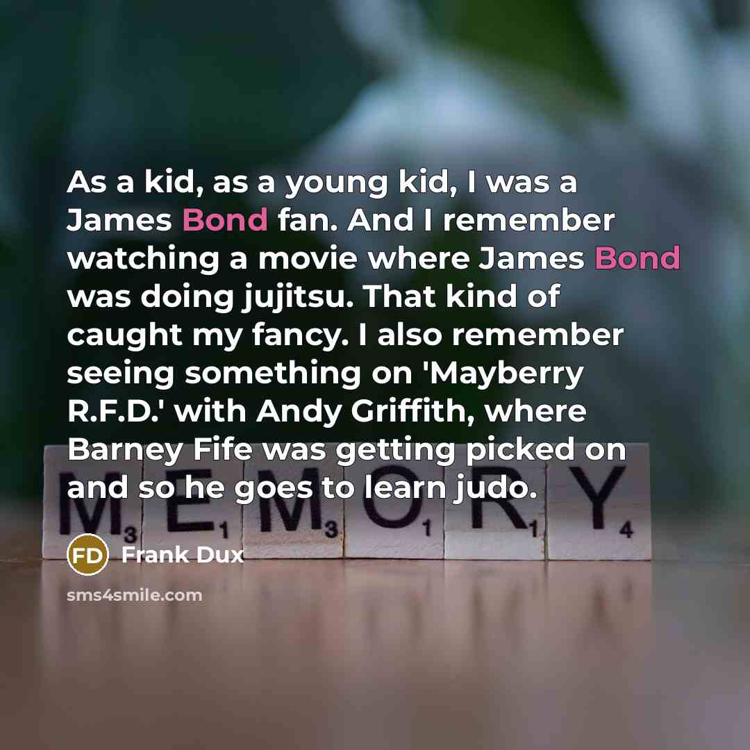 “As a kid, as a young kid, I was a James Bond fan. And I remember watching a movie where James Bond was doing jujitsu. That kind of caught my fancy. I also remember seeing something on 'Mayberry R.F.D.' with Andy Griffith, where Barney Fife was getting picked on and so he goes to learn judo.” quote by Frank Dux
