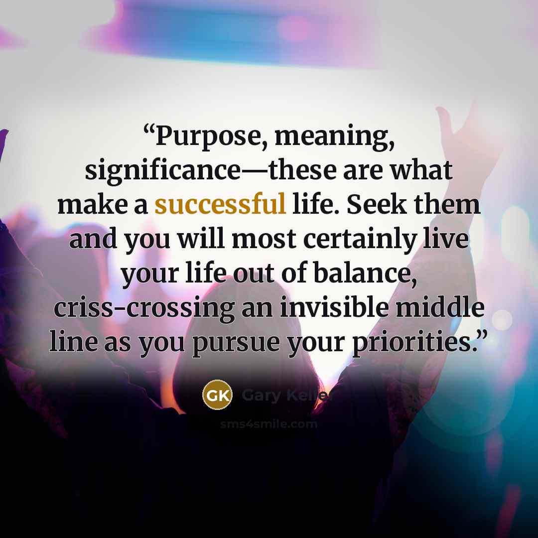 “Purpose, meaning, significance—these are what make a successful life. Seek them and you will most certainly live your life out of balance, criss-crossing an invisible middle line as you pursue your priorities.” quote by Gary Keller