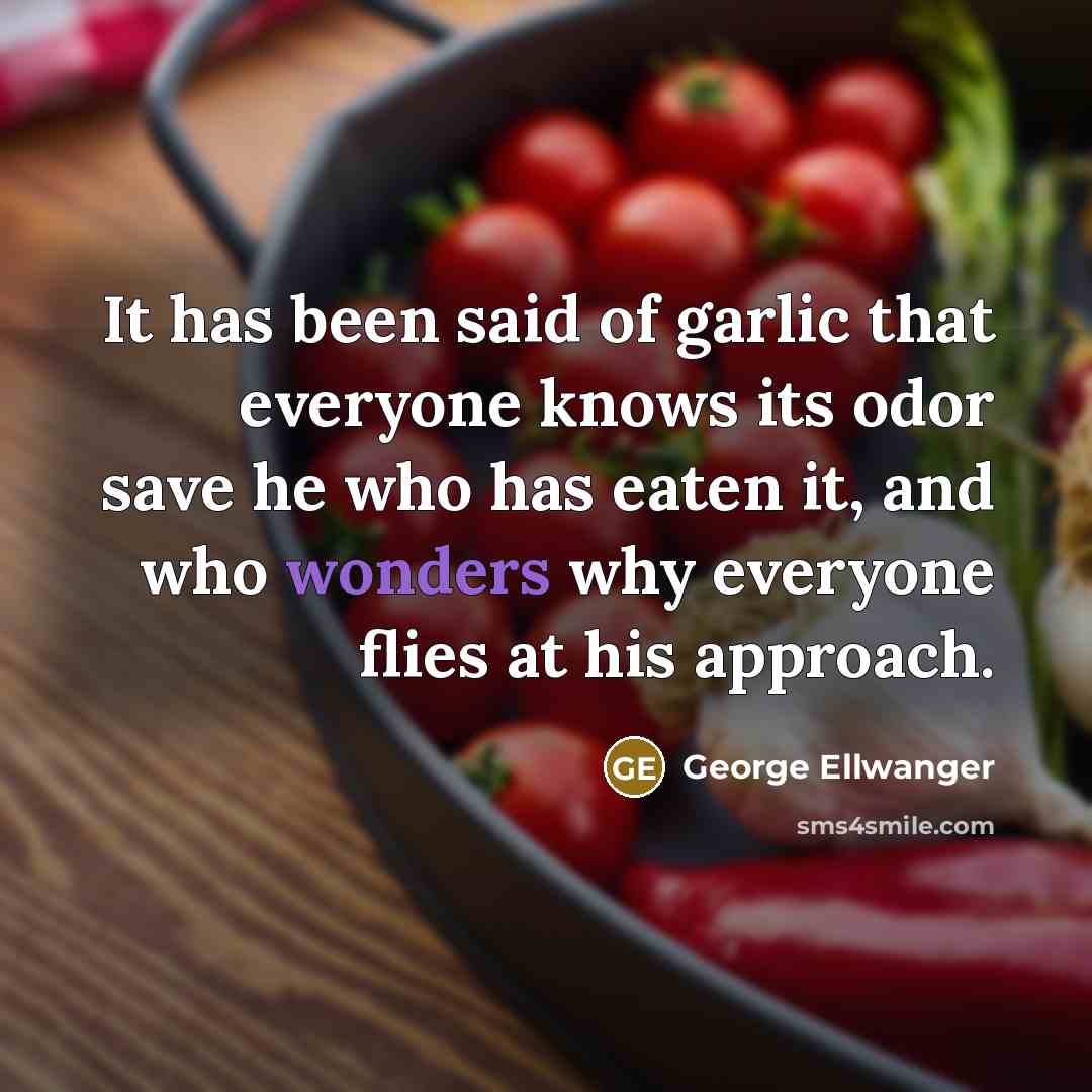 “It has been said of garlic that everyone knows its odor save he who has eaten it, and who wonders why everyone flies at his approach.” quote by George Ellwanger