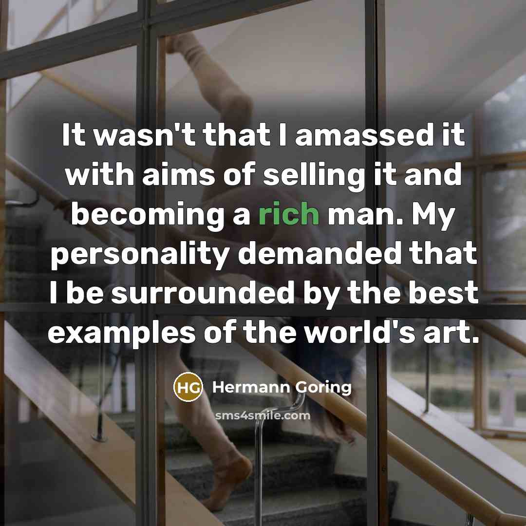 “It wasn't that I amassed it with aims of selling it and becoming a rich man. My personality demanded that I be surrounded by the best examples of the world's art.” quote by Hermann Goring