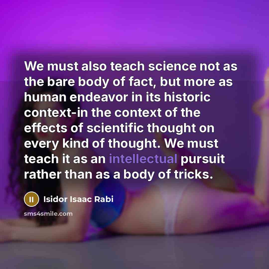 “We must also teach science not as the bare body of fact, but more as human endeavor in its historic context-in the context of the effects of scientific thought on every kind of thought. We must teach it as an intellectual pursuit rather than as a body of tricks.” quote by Isidor Isaac Rabi