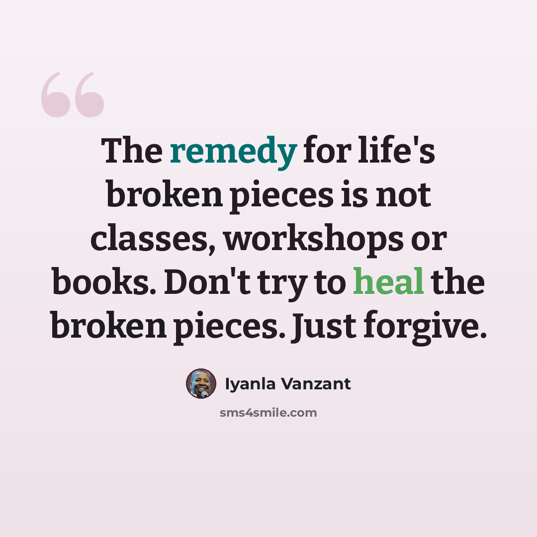 “The remedy for life's broken pieces is not classes, workshops or books. Don't try to heal the broken pieces. Just forgive.” quote by Iyanla Vanzant