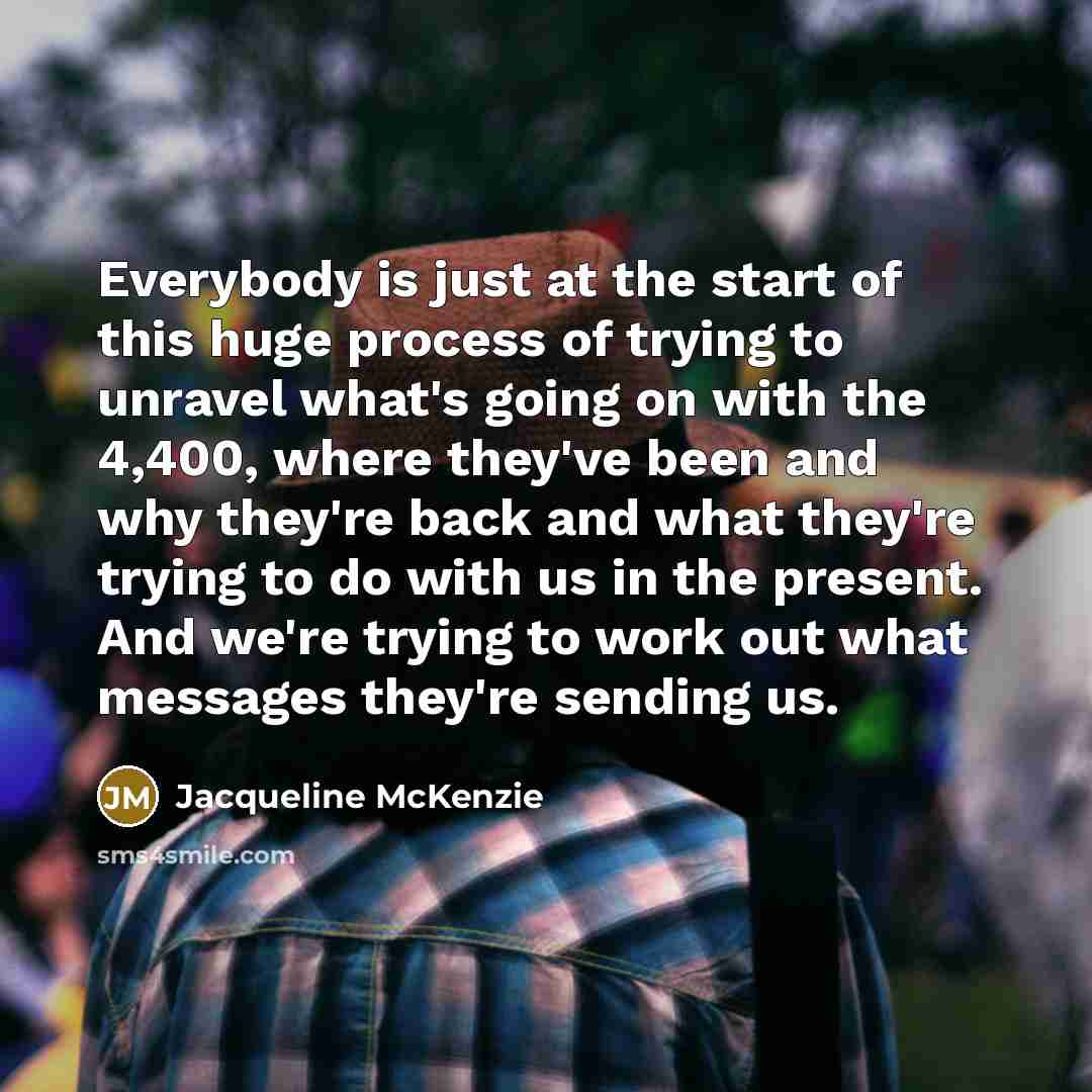 “Everybody is just at the start of this huge process of trying to unravel what's going on with the 4,400, where they've been and why they're back and what they're trying to do with us in the present. And we're trying to work out what messages they're sending us.” quote by Jacqueline McKenzie