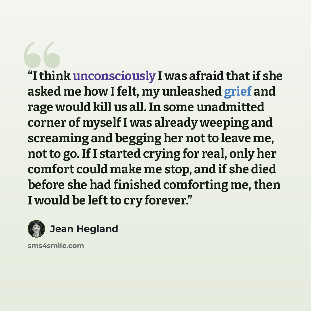 “I think unconsciously I was afraid that if she asked me how I felt, my unleashed grief and rage would kill us all. In some unadmitted corner of myself I was already weeping and screaming and begging her not to leave me, not to go. If I started crying for real, only her comfort could make me stop…” quote by Jean Hegland