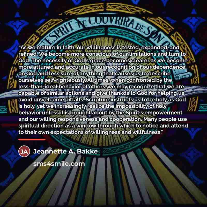 “As we mature in faith, our willingness is tested, expanded, and refined. We become more conscious of our limitations and turn to God. The necessity of God's grace becomes clearer as we become more attuned and accurate in our recognition of our dependence on God and less sure of anything that…” quote by Jeannette A. Bakke
