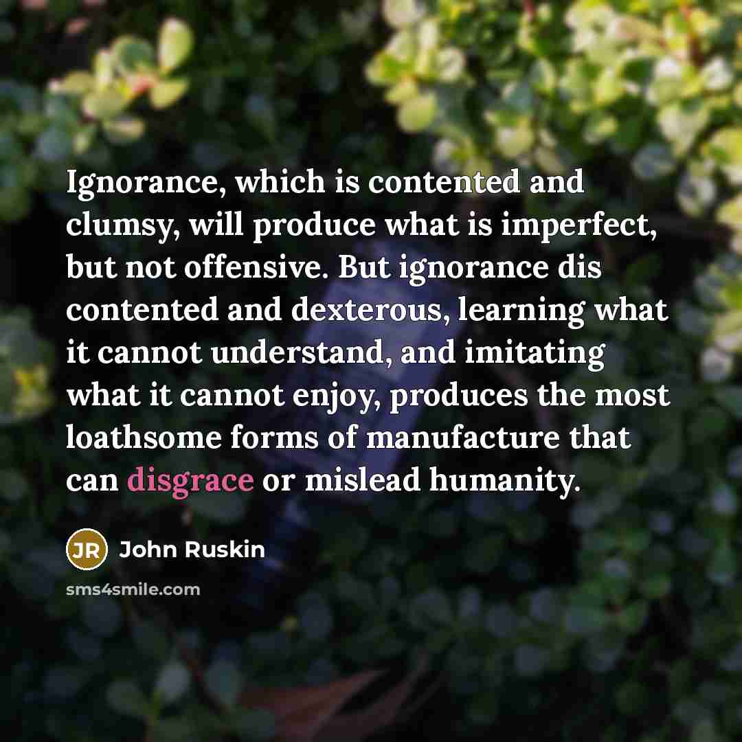 “Ignorance, which is contented and clumsy, will produce what is imperfect, but not offensive. But ignorance dis contented and dexterous, learning what it cannot understand, and imitating what it cannot enjoy, produces the most loathsome forms of manufacture that can disgrace or mislead humanity.” quote by John Ruskin