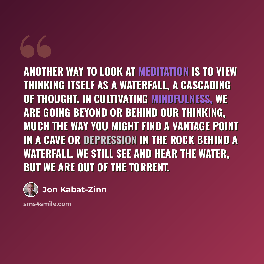 “Another way to look at meditation is to view thinking itself as a waterfall, a cascading of thought. In cultivating mindfulness, we are going beyond or behind our thinking, much the way you might find a vantage point in a cave or depression in the rock behind a waterfall. We still see and hear the…” quote by Jon Kabat-Zinn