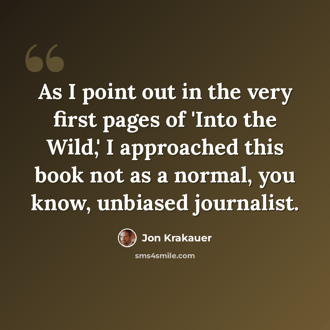 “As I point out in the very first pages of 'Into the Wild,' I approached this book not as a normal, you know, unbiased journalist.” quote by Jon Krakauer
