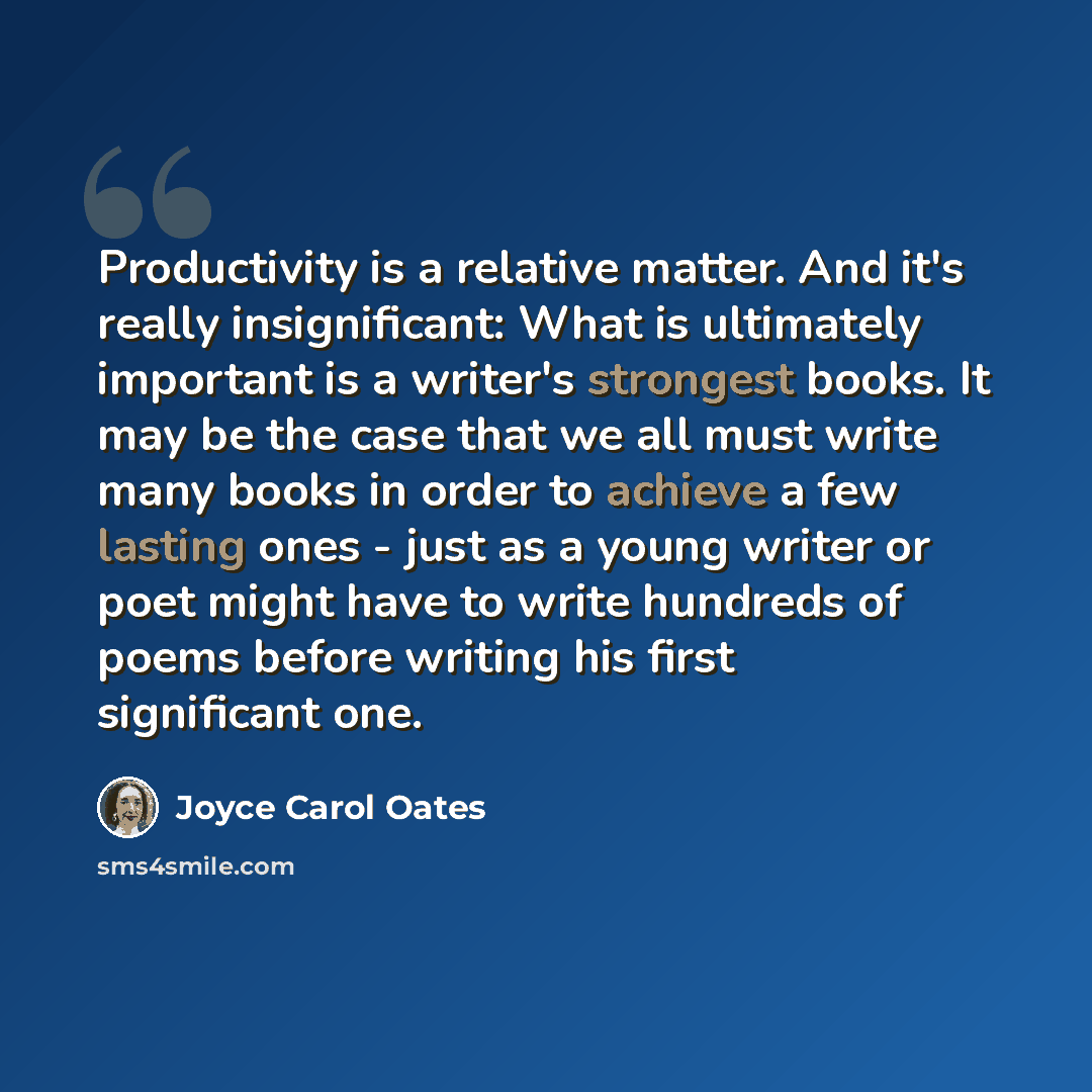 “Productivity is a relative matter. And it's really insignificant: What is ultimately important is a writer's strongest books. It may be the case that we all must write many books in order to achieve a few lasting ones - just as a young writer or poet might have to write hundreds of poems before…” quote by Joyce Carol Oates