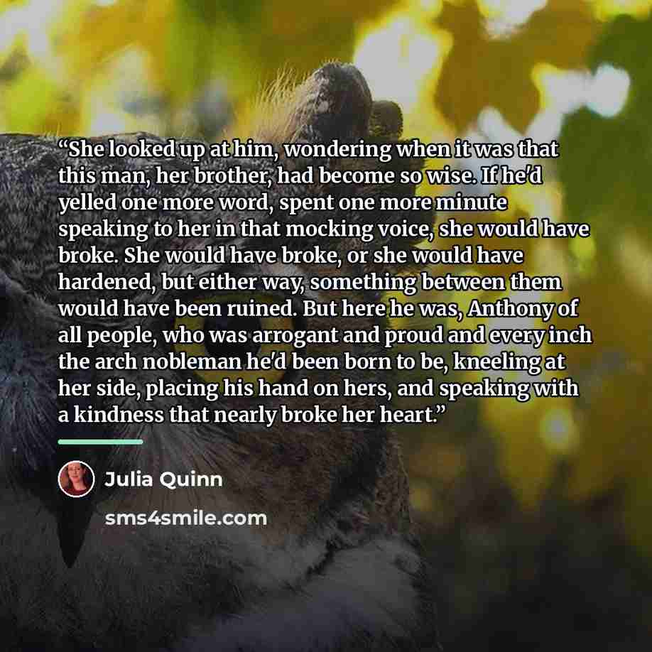 “She looked up at him, wondering when it was that this man, her brother, had become so wise. If he'd yelled one more word, spent one more minute speaking to her in that mocking voice, she would have broke. She would have broke, or she would have hardened, but either way, something between them…” quote by Julia Quinn