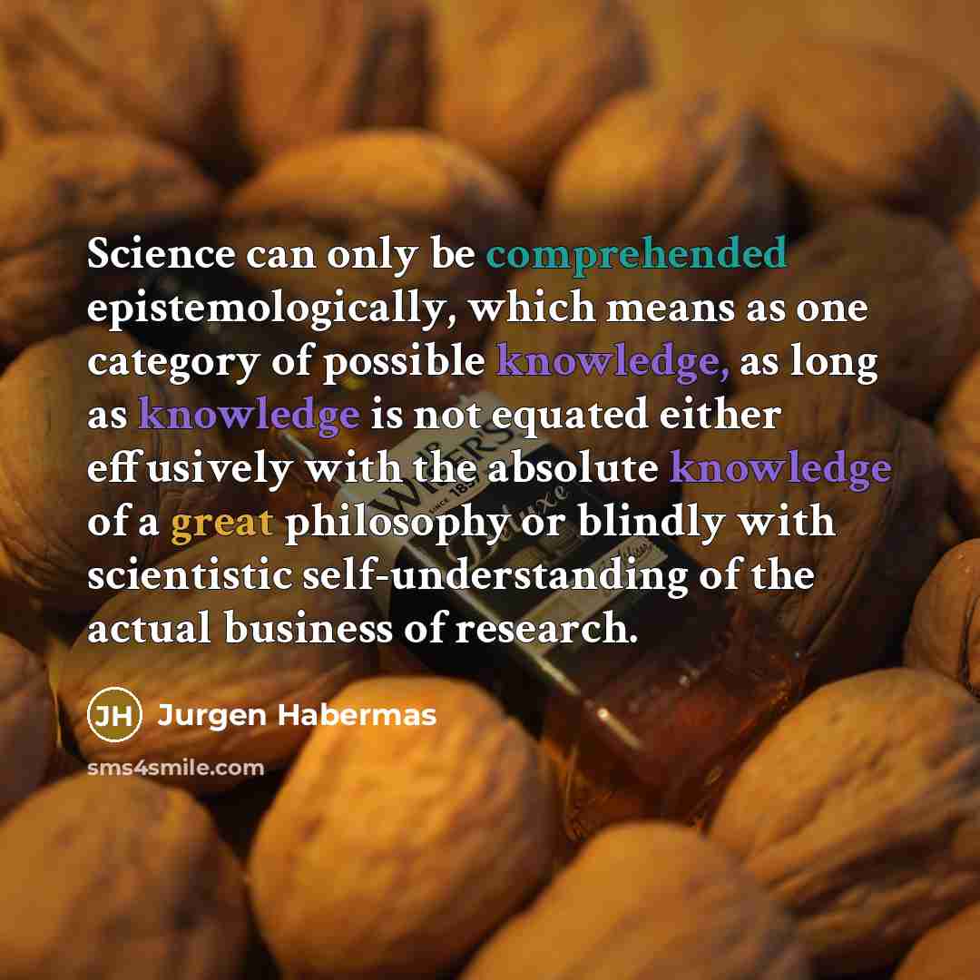 “Science can only be comprehended epistemologically, which means as one category of possible knowledge, as long as knowledge is not equated either effusively with the absolute knowledge of a great philosophy or blindly with scientistic self-understanding of the actual business of research.” quote by Jurgen Habermas