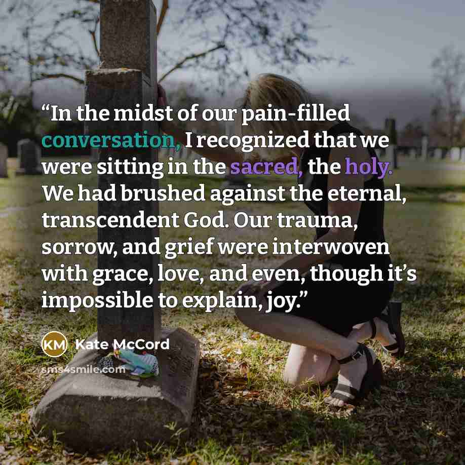 “In the midst of our pain-filled conversation, I recognized that we were sitting in the sacred, the holy. We had brushed against the eternal, transcendent God. Our trauma, sorrow, and grief were interwoven with grace, love, and even, though it’s impossible to explain, joy.” quote by Kate McCord